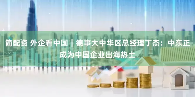 简配资 外企看中国｜德事大中华区总经理丁杰：中东正成为中国企业出海热土