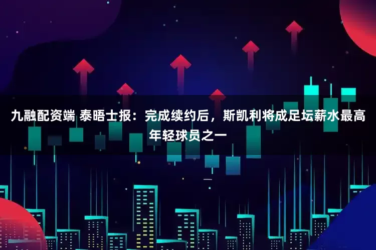 九融配资端 泰晤士报：完成续约后，斯凯利将成足坛薪水最高年轻球员之一