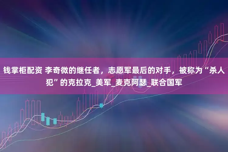 钱掌柜配资 李奇微的继任者，志愿军最后的对手，被称为“杀人犯”的克拉克_美军_麦克阿瑟_联合国军