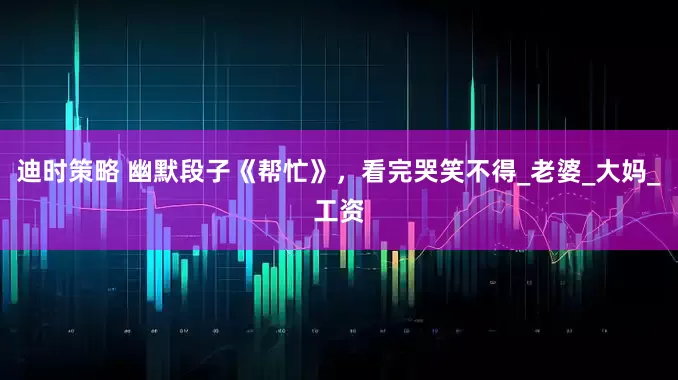 迪时策略 幽默段子《帮忙》，看完哭笑不得_老婆_大妈_工资