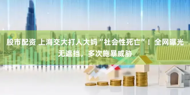 股市配资 上海交大打人大妈“社会性死亡”！全网曝光无遮挡，多次施暴威胁