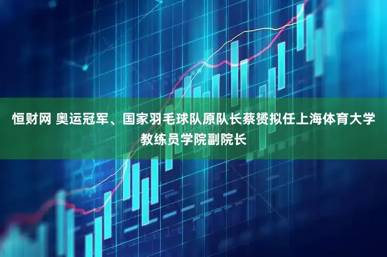 恒财网 奥运冠军、国家羽毛球队原队长蔡赟拟任上海体育大学教练员学院副院长
