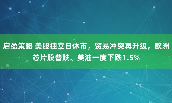 启盈策略 美股独立日休市，贸易冲突再升级，欧洲芯片股普跌、美油一度下跌1.5%