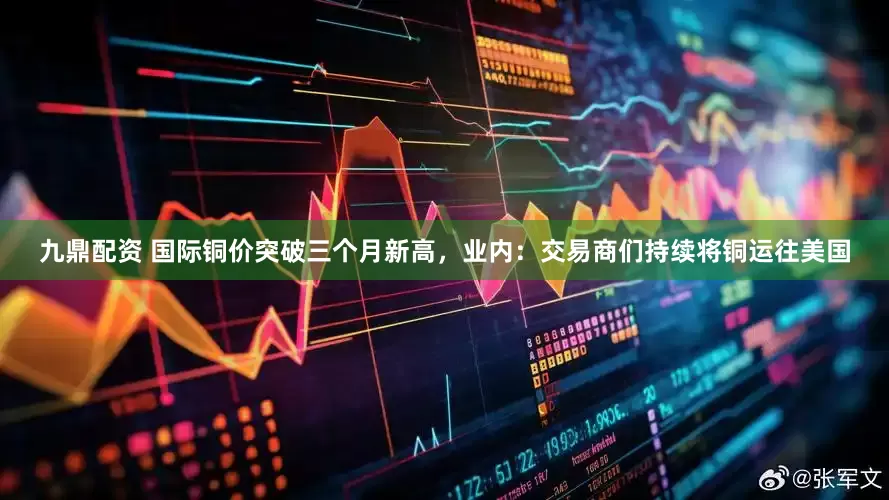 九鼎配资 国际铜价突破三个月新高，业内：交易商们持续将铜运往美国