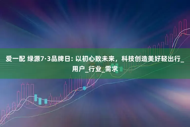 爱一配 绿源7·3品牌日: 以初心致未来，科技创造美好轻出行_用户_行业_需求