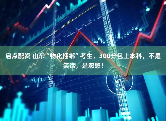 启点配资 山东“物化捆绑”考生，300分包上本科，不是笑话，是忽悠！