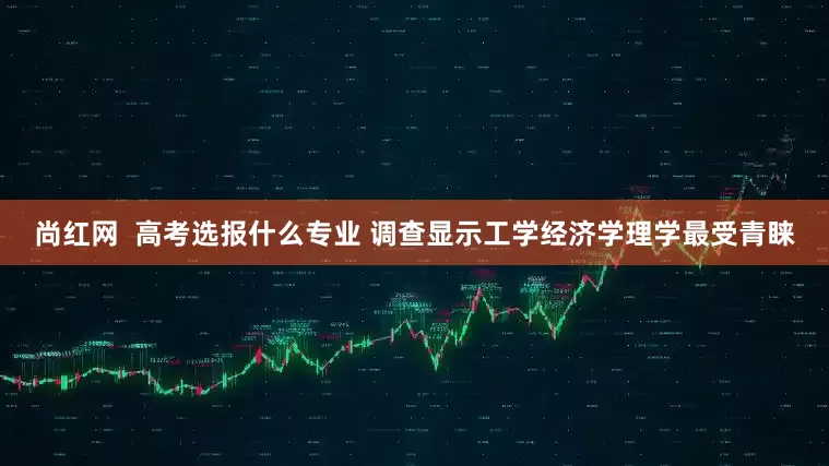 尚红网  高考选报什么专业 调查显示工学经济学理学最受青睐