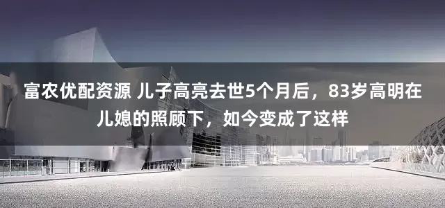 富农优配资源 儿子高亮去世5个月后，83岁高明在儿媳的照顾下，如今变成了这样