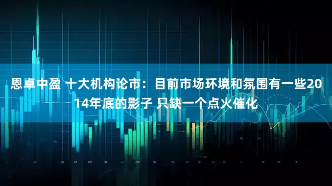 恩卓中盈 十大机构论市：目前市场环境和氛围有一些2014年底的影子 只缺一个点火催化