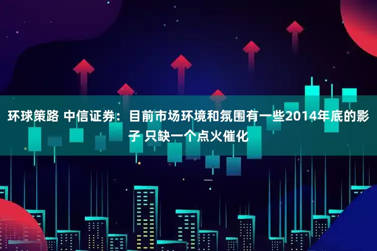 环球策路 中信证券：目前市场环境和氛围有一些2014年底的影子 只缺一个点火催化
