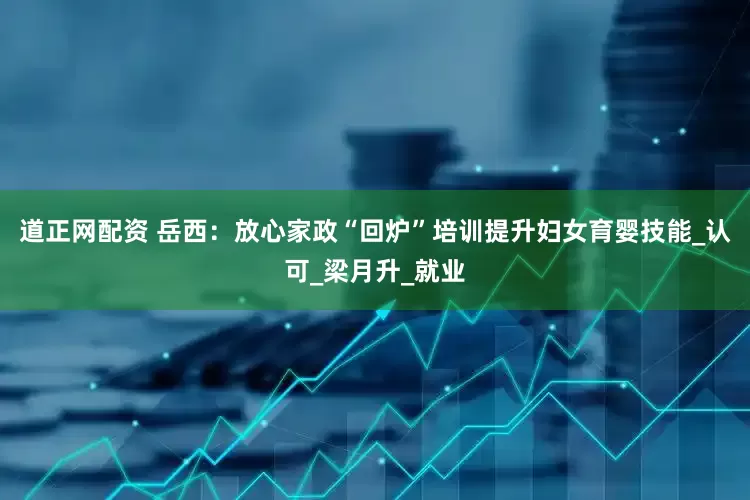 道正网配资 岳西：放心家政“回炉”培训提升妇女育婴技能_认可_梁月升_就业