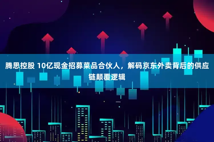 腾思控股 10亿现金招募菜品合伙人，解码京东外卖背后的供应链颠覆逻辑