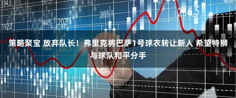 策略聚宝 放弃队长！弗里克将巴萨1号球衣转让新人 希望特狮与球队和平分手