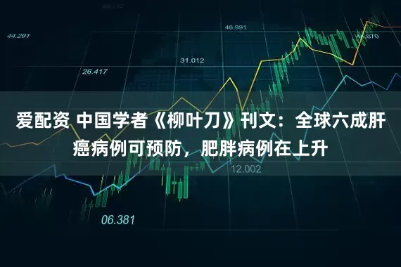 爱配资 中国学者《柳叶刀》刊文：全球六成肝癌病例可预防，肥胖病例在上升