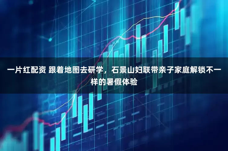 一片红配资 跟着地图去研学，石景山妇联带亲子家庭解锁不一样的暑假体验