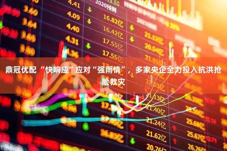 鼎冠优配 “快响应”应对“强雨情”，多家央企全力投入抗洪抢险救灾