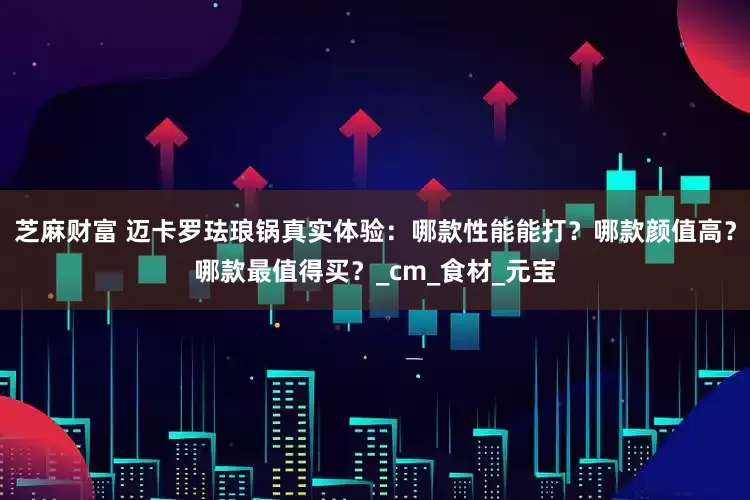 芝麻财富 迈卡罗珐琅锅真实体验：哪款性能能打？哪款颜值高？哪款最值得买？_cm_食材_元宝