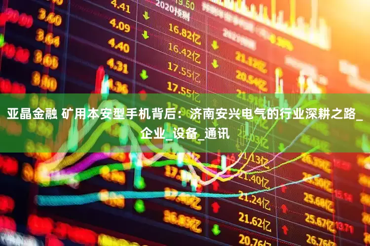 亚晶金融 矿用本安型手机背后：济南安兴电气的行业深耕之路_企业_设备_通讯