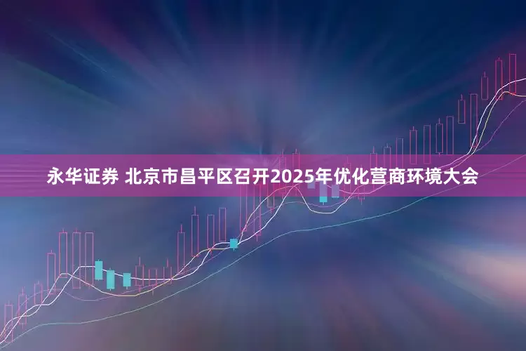 永华证券 北京市昌平区召开2025年优化营商环境大会