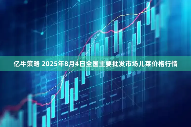 亿牛策略 2025年8月4日全国主要批发市场儿菜价格行情