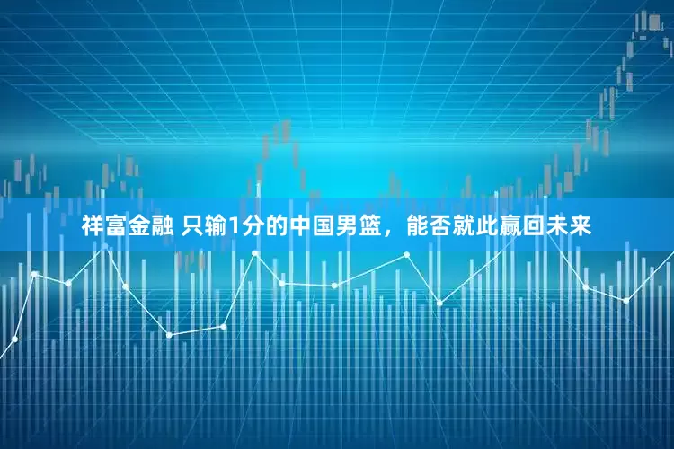 祥富金融 只输1分的中国男篮，能否就此赢回未来