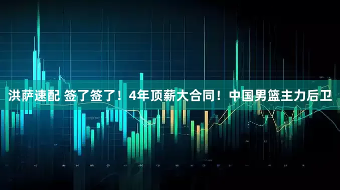 洪萨速配 签了签了！4年顶薪大合同！中国男篮主力后卫