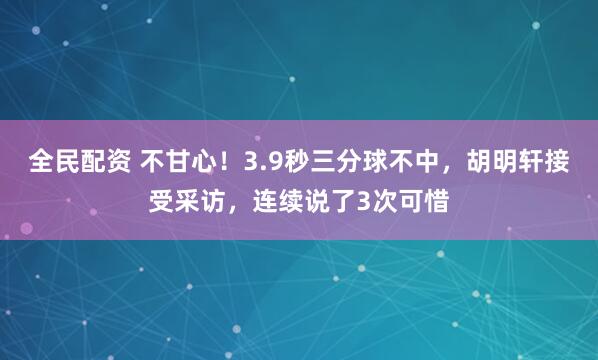 全民配资 不甘心！3.9秒三分球不中，胡明轩接受采访，连续说了3次可惜